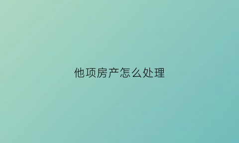 他项房产怎么处理(房产他项有风险吗)