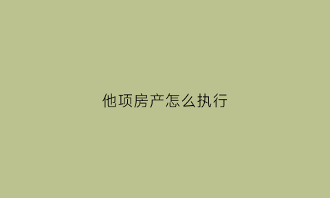他项房产怎么执行(房产他项权利)