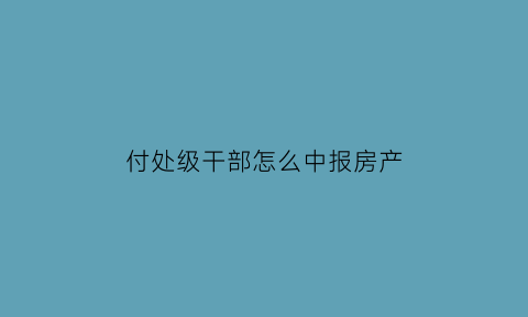 付处级干部怎么中报房产(处级干部享受的住房标准)