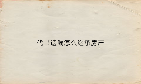 代书遗嘱怎么继承房产(代书遗嘱如何继承房产)
