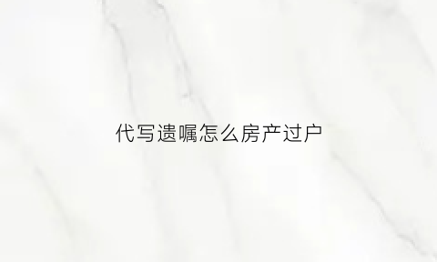 代写遗嘱怎么房产过户(代写房产遗嘱范文)