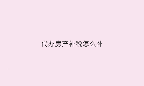 代办房产补税怎么补(代办产权契税要什么手续)