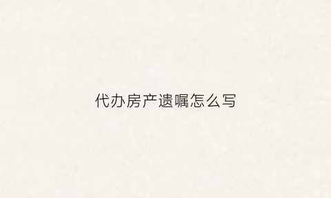 代办房产遗嘱怎么写(代办房产遗嘱怎么写范本)