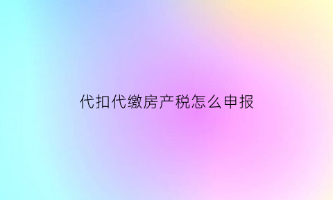 代扣代缴房产税怎么申报(代缴纳房产税)