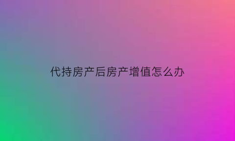代持房产后房产增值怎么办(代持房产怎么收费)