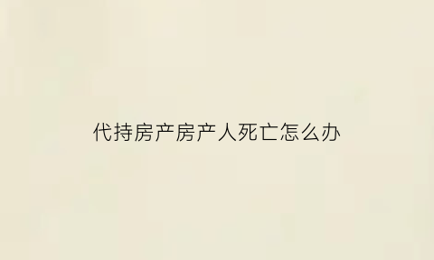 代持房产房产人死亡怎么办(代持房产有风险吗)