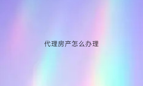代理房产怎么办理(代理房产怎么办理手续)