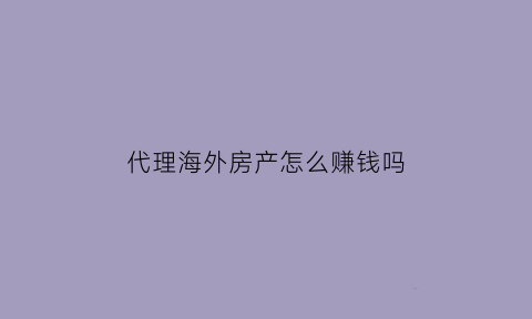 代理海外房产怎么赚钱吗(海外房产销售流程)