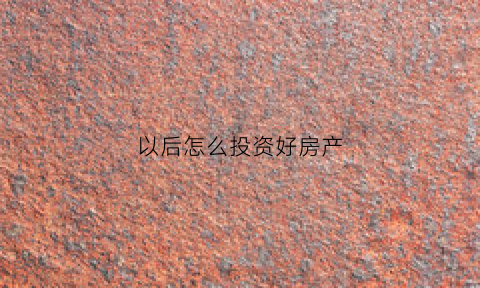 以后怎么投资好房产(房子怎么投资才最大收益)