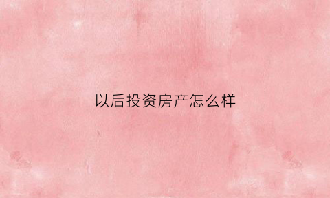 以后投资房产怎么样(以后投资房产怎么样了)