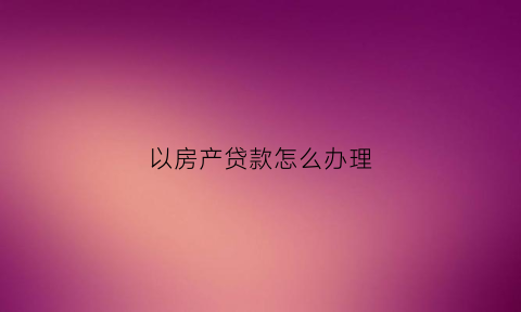以房产贷款怎么办理(以房产贷款怎么办理抵押登记)