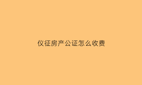 仪征房产公证怎么收费(仪征公证处在哪里)