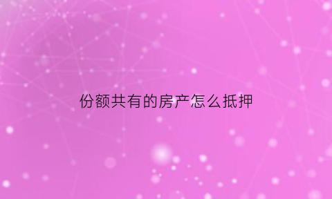 份额共有的房产怎么抵押(按份共有份额抵押)