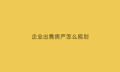 企业出售房产怎么规划(企业出售房产怎么规划房源)