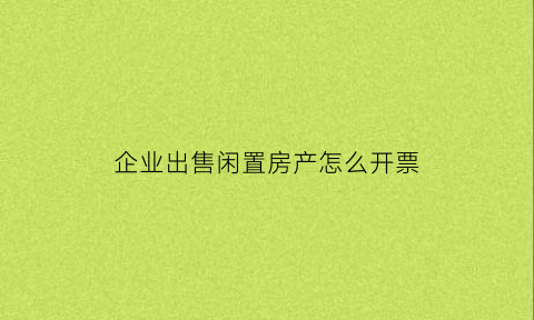 企业出售闲置房产怎么开票(企业出售闲置房产怎么开票报税)