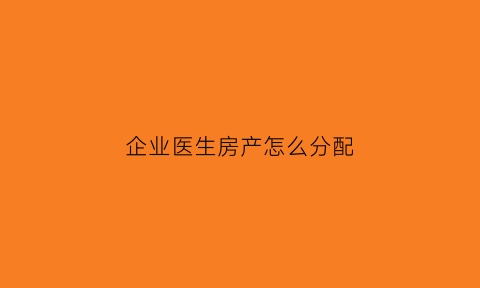 企业医生房产怎么分配(医生住房的福利哪些)
