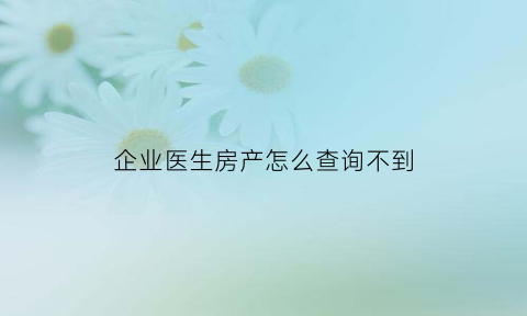 企业医生房产怎么查询不到(企业医生房产怎么查询不到信息)