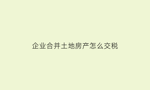企业合并土地房产怎么交税(企业合并房产土地纳税)
