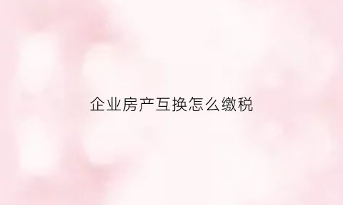 企业房产互换怎么缴税(企业之间房产转让税费计算)