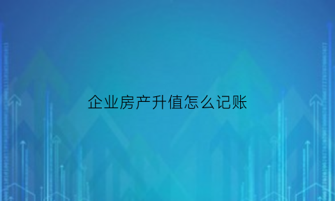 企业房产升值怎么记账(企业房产增值税如何计算)