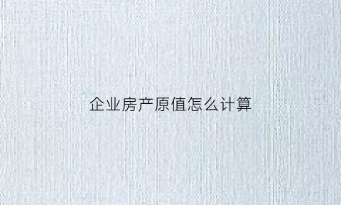企业房产原值怎么计算(企业缴纳房产税原值的依据是什么)
