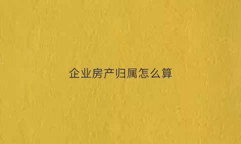 企业房产归属怎么算(企业的房子属于什么资产)