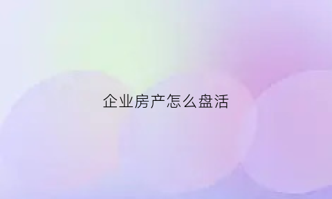 企业房产怎么盘活(怎样盘活企业闲置房产)