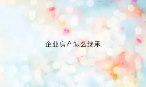 企业房产怎么继承(企业房产怎么继承的)