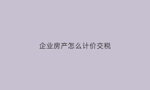 企业房产怎么计价交税(企业房屋房产税计价)