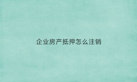 企业房产抵押怎么注销(企业房产抵押贷款需要什么手续和条件)