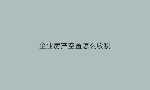 企业房产空置怎么收税(企业房产空置怎么收税的)