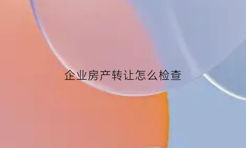 企业房产转让怎么检查(企业转让房产涉及税费)