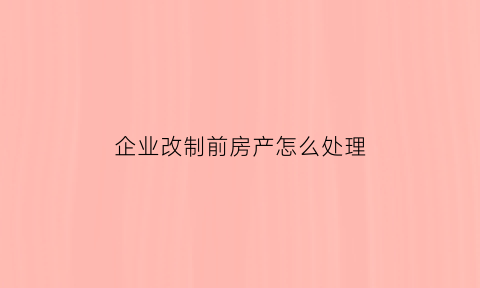 企业改制前房产怎么处理(企业改制前房产怎么处理的)