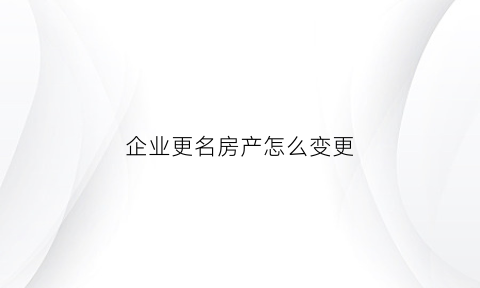 企业更名房产怎么变更(企业更名房产怎么变更名字)