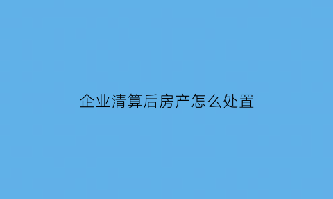 企业清算后房产怎么处置(企业清算后房产怎么处置好)