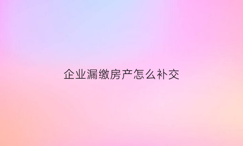 企业漏缴房产怎么补交(企业漏缴房产怎么补交税)