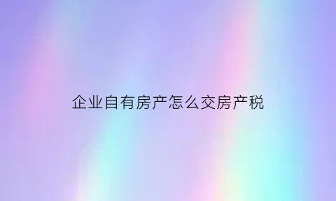 企业自有房产怎么交房产税(企业自有房产怎么交房产税的)