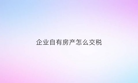 企业自有房产怎么交税(企业自有房产怎么交税的)