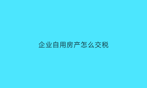 企业自用房产怎么交税(企业自用房产税什么时候开始征收)