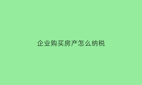 企业购买房产怎么纳税(企业购买房屋的行为涉及哪些税种)