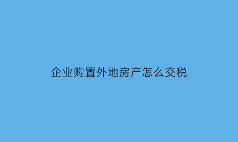 企业购置外地房产怎么交税(公司在异地购买房产缴纳房产税流程)