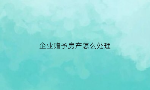企业赠予房产怎么处理(企业无偿赠送房产要交增值税吗)