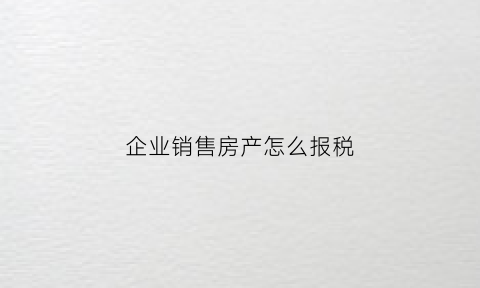 企业销售房产怎么报税(企业销售房产怎么报税流程)