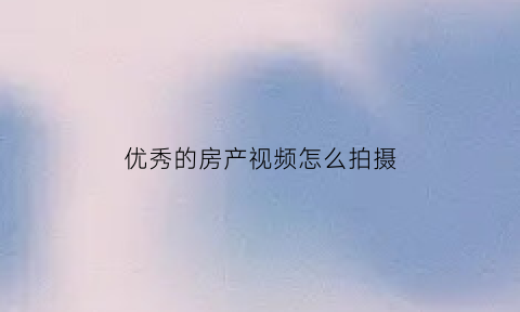 优秀的房产视频怎么拍摄(房产视频素材)