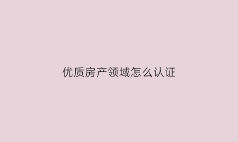 优质房产领域怎么认证(优质房产领域怎么认证的)