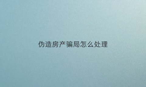 伪造房产骗局怎么处理(伪造房产罪一般判几年)