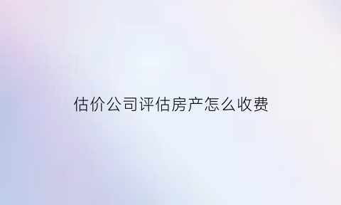 估价公司评估房产怎么收费(评估公司评估房价怎么收费)