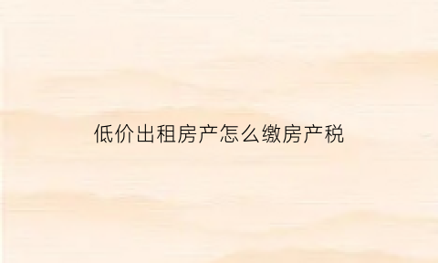 低价出租房产怎么缴房产税(低价租房的套路)