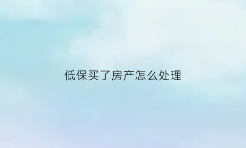 低保买了房产怎么处理(低保买了房子会不会马上取消低保)