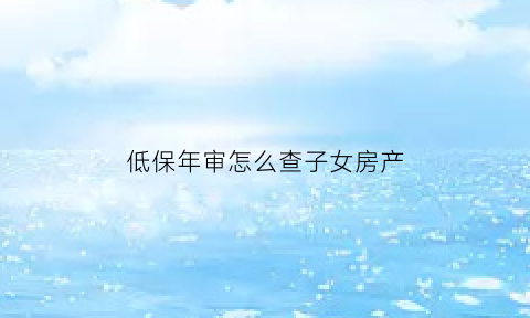 低保年审怎么查子女房产(低保年审记录怎么查)